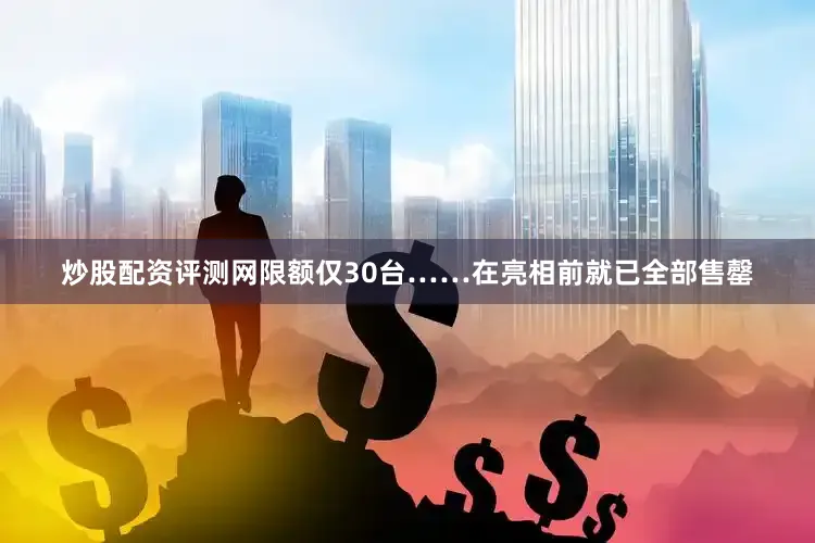 炒股配资评测网限额仅30台……在亮相前就已全部售罄