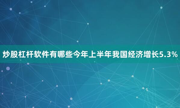 炒股杠杆软件有哪些今年上半年我国经济增长5.3%