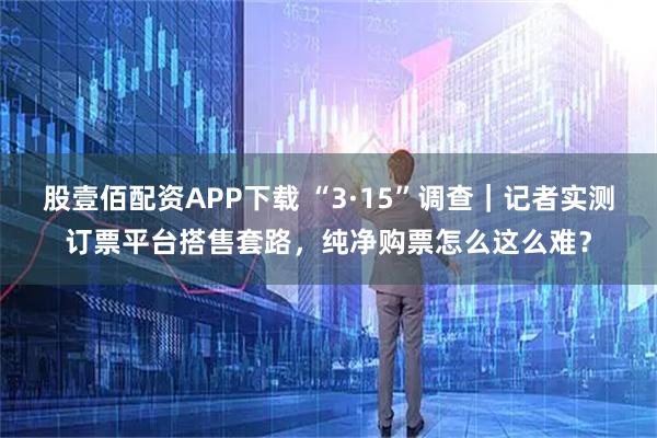 股壹佰配资APP下载 “3·15”调查｜记者实测订票平台搭售套路，纯净购票怎么这么难？