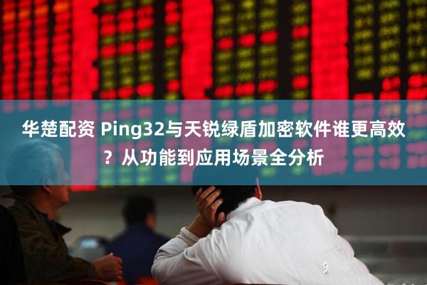 华楚配资 Ping32与天锐绿盾加密软件谁更高效？从功能到应用场景全分析