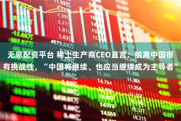 无息配资平台 稀土生产商CEO直言：脱离中国很有挑战性，“中国将继续、也应当继续成为主导者”