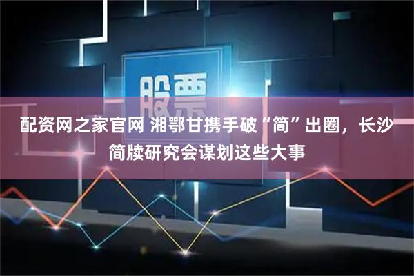 配资网之家官网 湘鄂甘携手破“简”出圈，长沙简牍研究会谋划这些大事