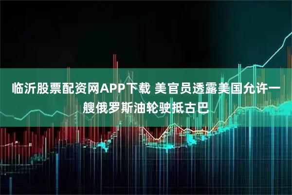 临沂股票配资网APP下载 美官员透露美国允许一艘俄罗斯油轮驶抵古巴