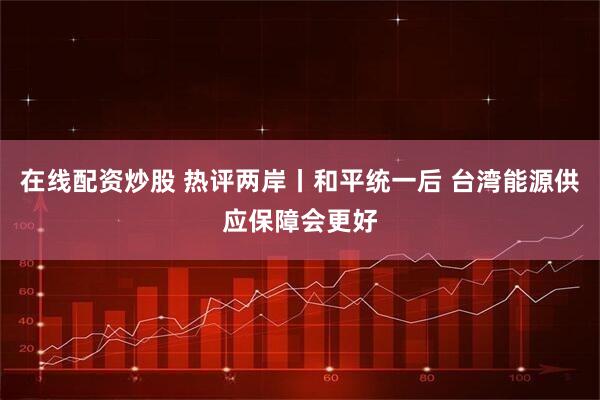 在线配资炒股 热评两岸丨和平统一后 台湾能源供应保障会更好