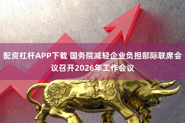 配资杠杆APP下载 国务院减轻企业负担部际联席会议召开2026年工作会议