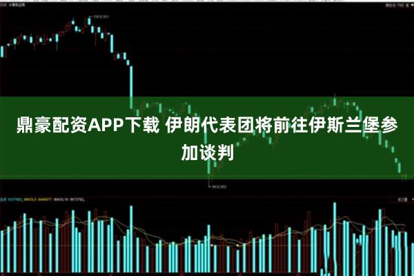 鼎豪配资APP下载 伊朗代表团将前往伊斯兰堡参加谈判