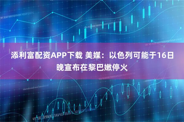 添利富配资APP下载 美媒：以色列可能于16日晚宣布在黎巴嫩停火