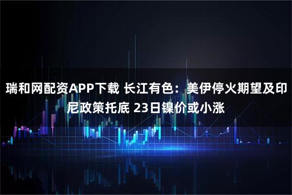 瑞和网配资APP下载 长江有色：美伊停火期望及印尼政策托底 23日镍价或小涨