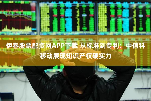 伊春股票配资网APP下载 从标准到专利：中信科移动展现知识产权硬实力