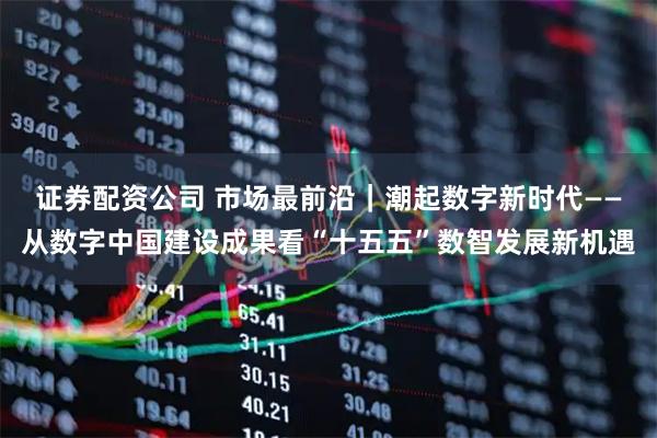 证券配资公司 市场最前沿｜潮起数字新时代——从数字中国建设成果看“十五五”数智发展新机遇