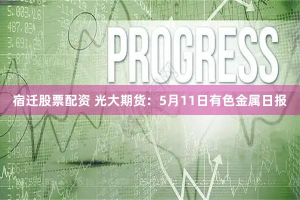 宿迁股票配资 光大期货：5月11日有色金属日报