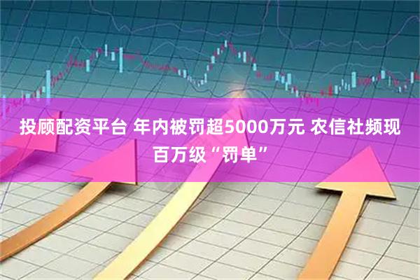 投顾配资平台 年内被罚超5000万元 农信社频现百万级“罚单”