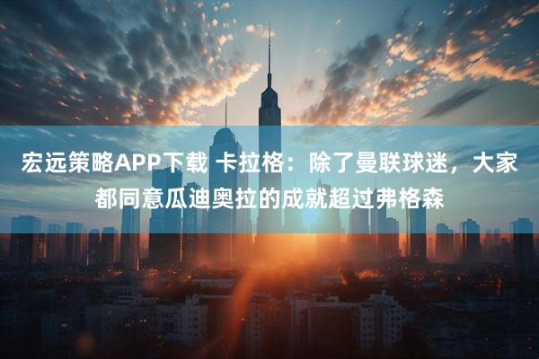 宏远策略APP下载 卡拉格：除了曼联球迷，大家都同意瓜迪奥拉的成就超过弗格森