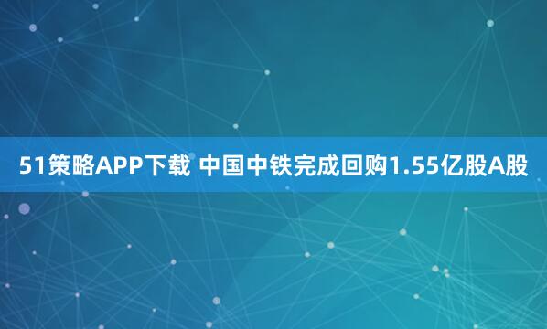 51策略APP下载 中国中铁完成回购1.55亿股A股