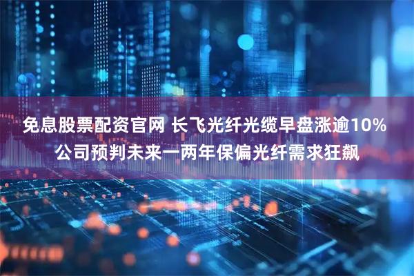 免息股票配资官网 长飞光纤光缆早盘涨逾10% 公司预判未来一两年保偏光纤需求狂飙