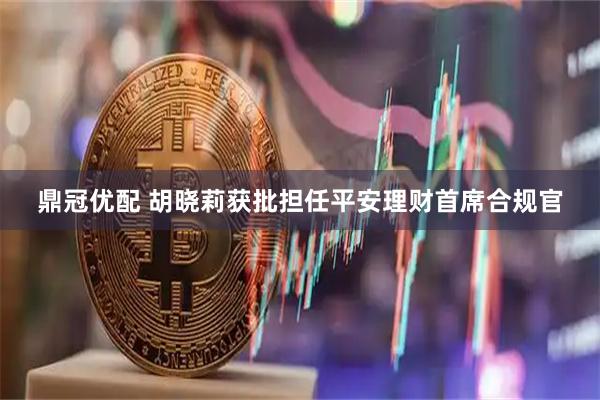 鼎冠优配 胡晓莉获批担任平安理财首席合规官