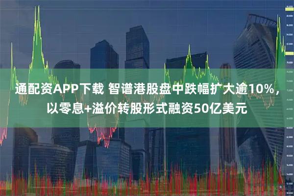 通配资APP下载 智谱港股盘中跌幅扩大逾10%，以零息+溢价转股形式融资50亿美元